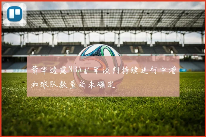 萧华透露NBA扩军谈判持续进行中增加球队数量尚未确定