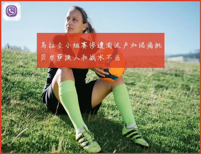 乌拉圭小组赛惨遭淘汰卢加诺痛批贝尔萨换人和战术不当