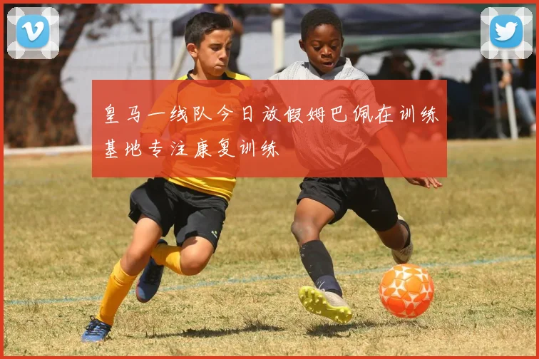 皇马一线队今日放假姆巴佩在训练基地专注康复训练
