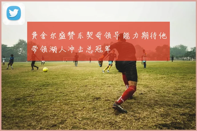 费舍尔盛赞东契奇领导能力期待他带领湖人冲击总冠军