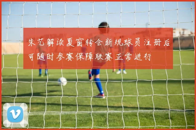 朱艺解读夏窗转会新规球员注册后可随时参赛保障联赛正常进行