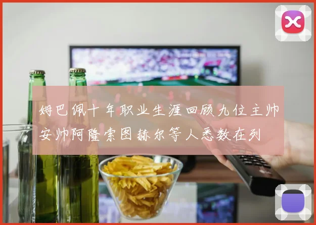 姆巴佩十年职业生涯回顾九位主帅安帅阿隆索图赫尔等人悉数在列