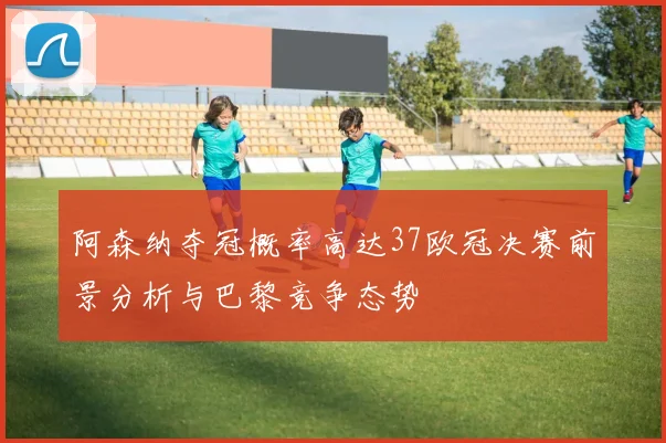 阿森纳夺冠概率高达37欧冠决赛前景分析与巴黎竞争态势