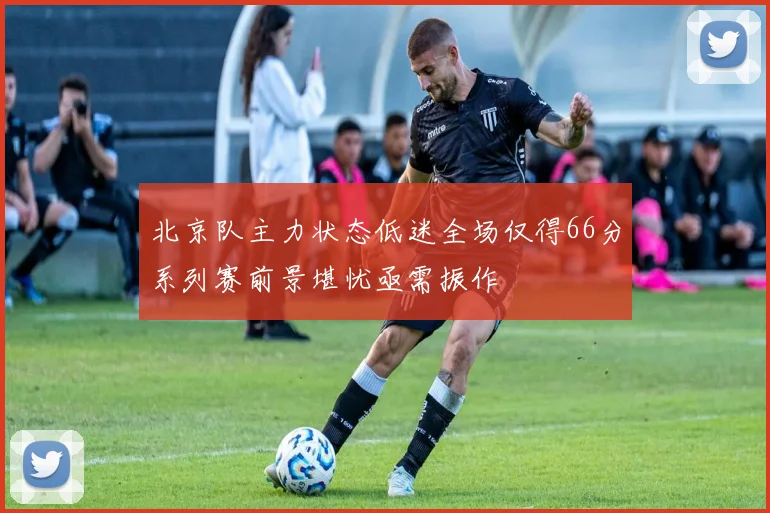 北京队主力状态低迷全场仅得66分系列赛前景堪忧亟需振作